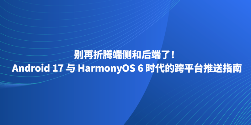 别再折腾端侧和后端了！Android 17 与 HarmonyOS 6 时代的跨平台推送指南
